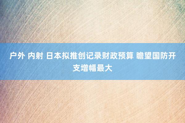 户外 内射 日本拟推创记录财政预算 瞻望国防开支增幅最大