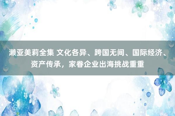 濑亚美莉全集 文化各异、跨国无间、国际经济、资产传承，家眷企业出海挑战重重