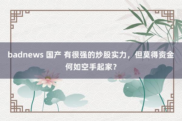 badnews 国产 有很强的炒股实力，但莫得资金何如空手起家？