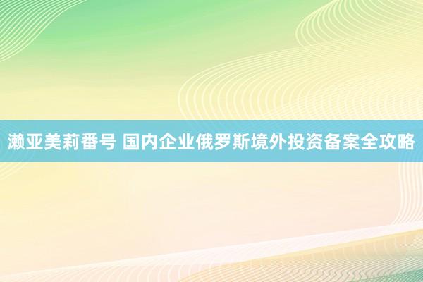 濑亚美莉番号 国内企业俄罗斯境外投资备案全攻略
