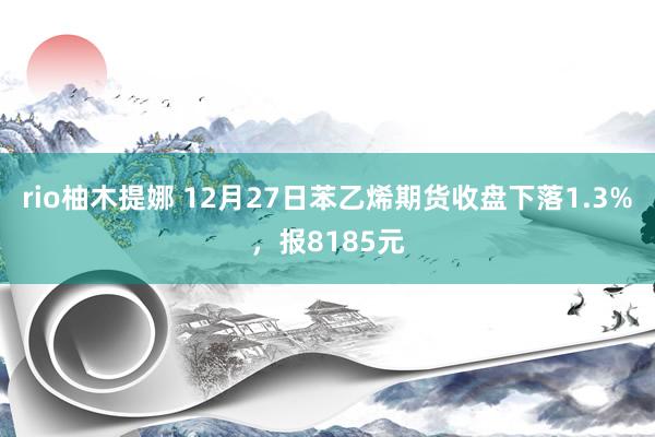 rio柚木提娜 12月27日苯乙烯期货收盘下落1.3%，报8185元