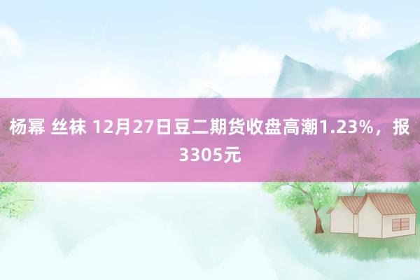 杨幂 丝袜 12月27日豆二期货收盘高潮1.23%，报3305元