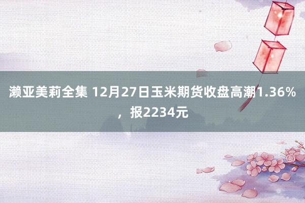 濑亚美莉全集 12月27日玉米期货收盘高潮1.36%，报2234元
