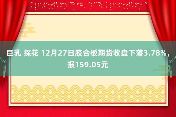 巨乳 探花 12月27日胶合板期货收盘下落3.78%，报159.05元