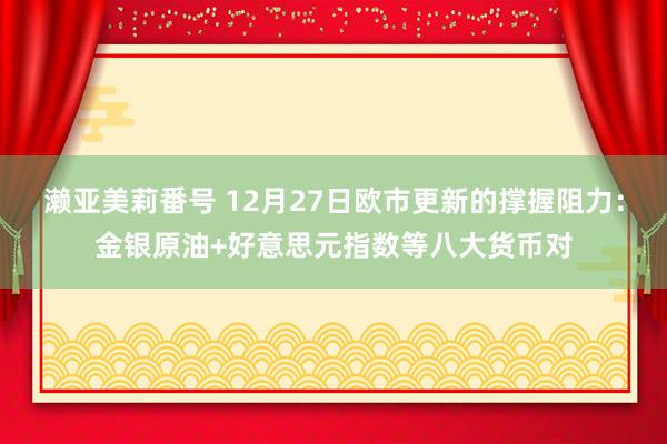 濑亚美莉番号 12月27日欧市更新的撑握阻力：金银原油+好意思元指数等八大货币对