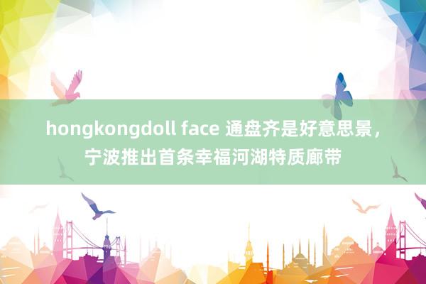 hongkongdoll face 通盘齐是好意思景，宁波推出首条幸福河湖特质廊带
