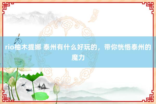 rio柚木提娜 泰州有什么好玩的，带你恍悟泰州的魔力
