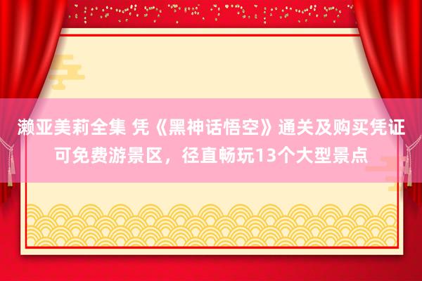 濑亚美莉全集 凭《黑神话悟空》通关及购买凭证可免费游景区，径直畅玩13个大型景点