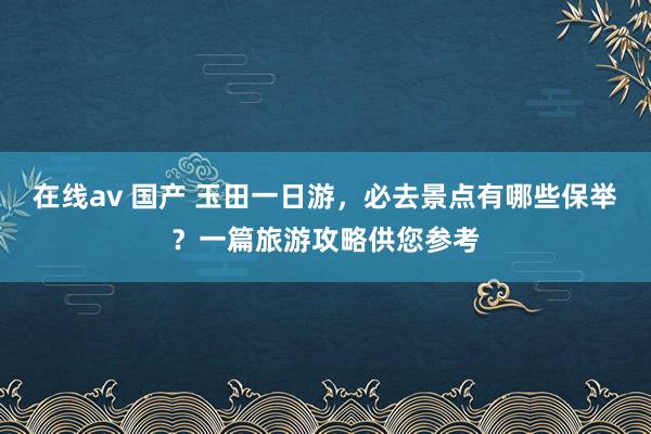 在线av 国产 玉田一日游，必去景点有哪些保举？一篇旅游攻略供您参考