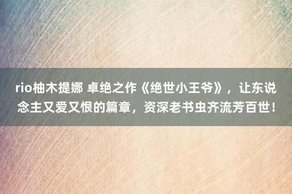rio柚木提娜 卓绝之作《绝世小王爷》，让东说念主又爱又恨的篇章，资深老书虫齐流芳百世！