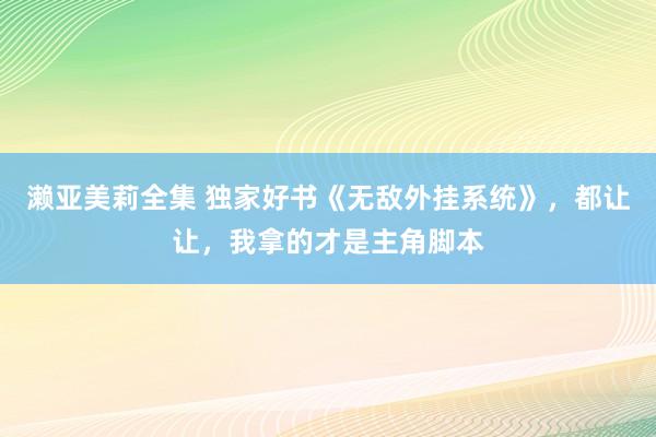 濑亚美莉全集 独家好书《无敌外挂系统》，都让让，我拿的才是主角脚本