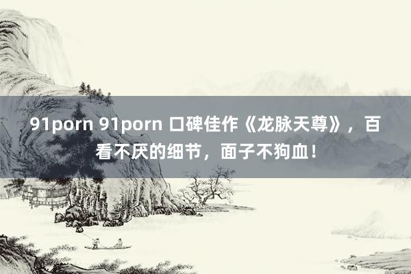 91porn 91porn 口碑佳作《龙脉天尊》，百看不厌的细节，面子不狗血！