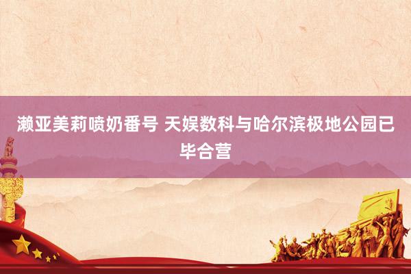 濑亚美莉喷奶番号 天娱数科与哈尔滨极地公园已毕合营