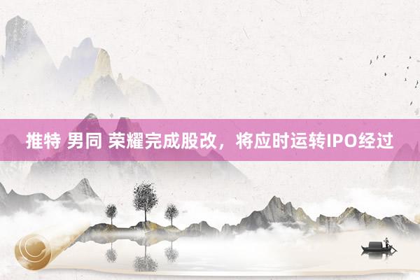 推特 男同 荣耀完成股改，将应时运转IPO经过