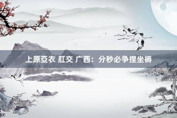 上原亞衣 肛交 广西：分秒必争捏坐褥