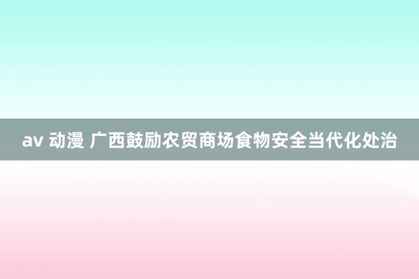av 动漫 广西鼓励农贸商场食物安全当代化处治