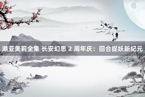 濑亚美莉全集 长安幻思 2 周年庆：回合捉妖新纪元