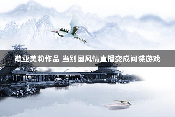 濑亚美莉作品 当别国风情直播变成间谍游戏