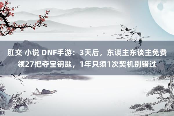 肛交 小说 DNF手游：3天后，东谈主东谈主免费领27把夺宝钥匙，1年只须1次契机别错过