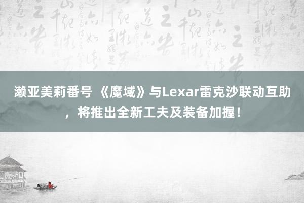 濑亚美莉番号 《魔域》与Lexar雷克沙联动互助，将推出全新工夫及装备加握！