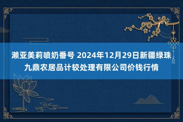 濑亚美莉喷奶番号 2024年12月29日新疆绿珠九鼎农居品计较处理有限公司价钱行情
