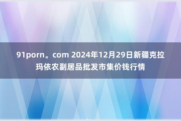 91porn。com 2024年12月29日新疆克拉玛依农副居品批发市集价钱行情