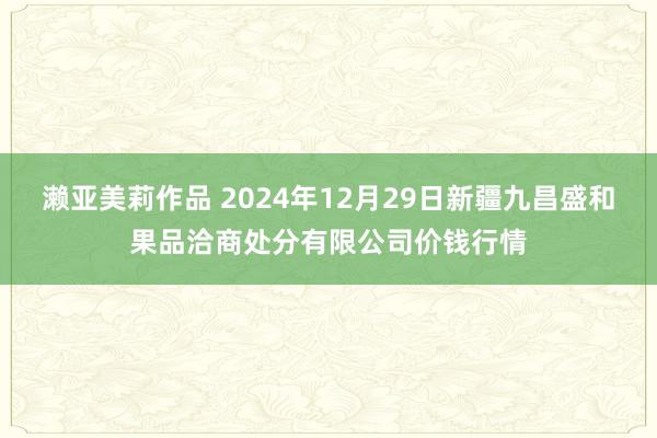 濑亚美莉作品 2024年12月29日新疆九昌盛和果品洽商处分有限公司价钱行情