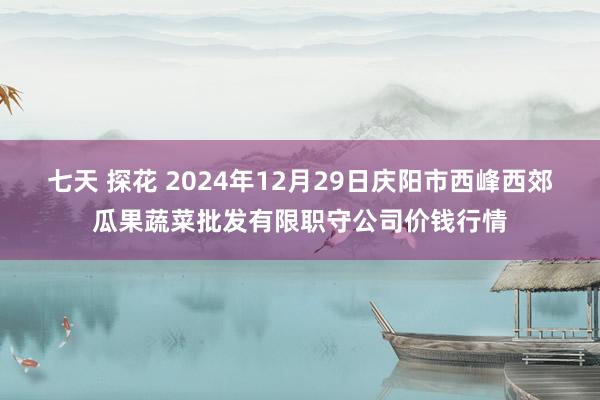 七天 探花 2024年12月29日庆阳市西峰西郊瓜果蔬菜批发有限职守公司价钱行情