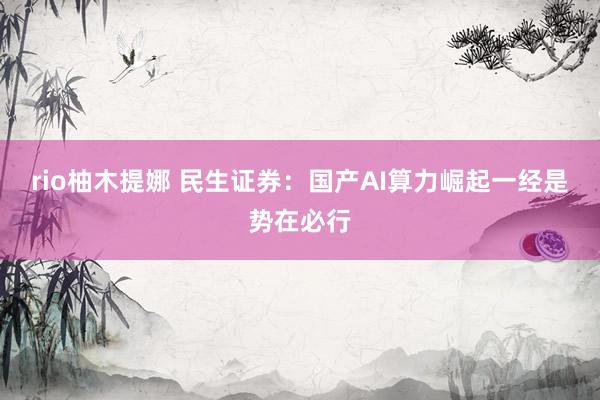 rio柚木提娜 民生证券：国产AI算力崛起一经是势在必行