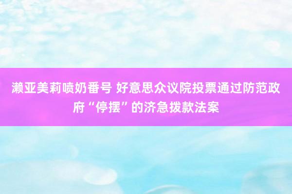 濑亚美莉喷奶番号 好意思众议院投票通过防范政府“停摆”的济急拨款法案