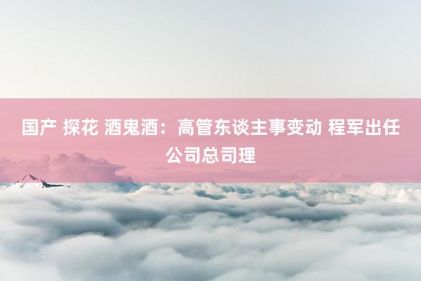 国产 探花 酒鬼酒:高管东谈主事变动 程军出任公司总司理
