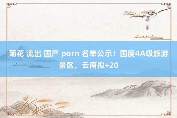 菊花 流出 国产 porn 名单公示！国度4A级旅游景区，云南拟+20