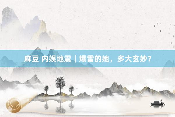 麻豆 内娱地震｜爆雷的她，多大玄妙？