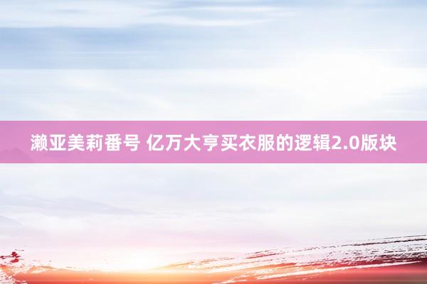 濑亚美莉番号 亿万大亨买衣服的逻辑2.0版块