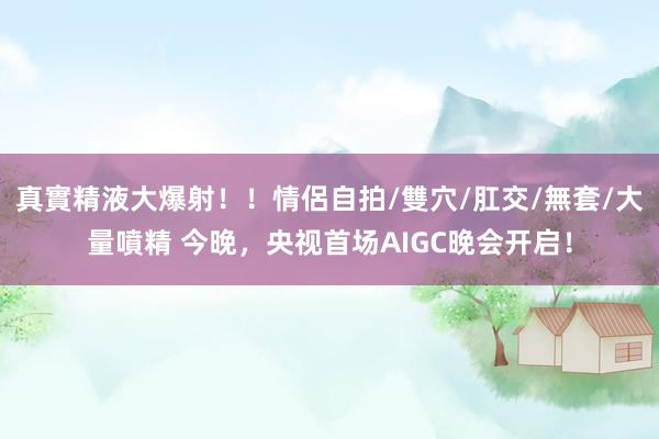 真實精液大爆射！！情侶自拍/雙穴/肛交/無套/大量噴精 今晚，央视首场AIGC晚会开启！