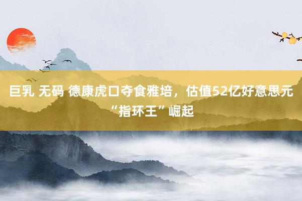 巨乳 无码 德康虎口夺食雅培，估值52亿好意思元“指环王”崛起