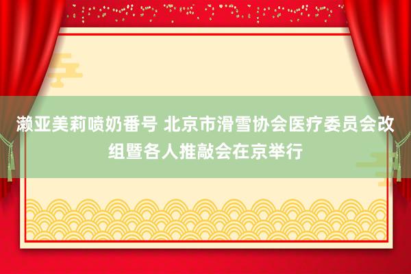 濑亚美莉喷奶番号 北京市滑雪协会医疗委员会改组暨各人推敲会在京举行