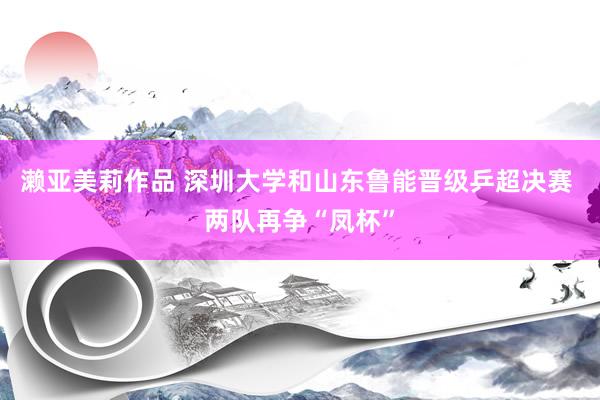 濑亚美莉作品 深圳大学和山东鲁能晋级乒超决赛 两队再争“凤杯”