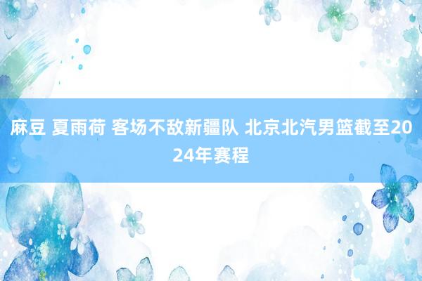 麻豆 夏雨荷 客场不敌新疆队 北京北汽男篮截至2024年赛程