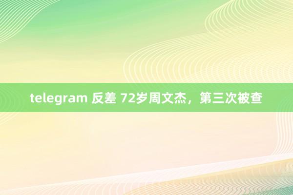 telegram 反差 72岁周文杰，第三次被查
