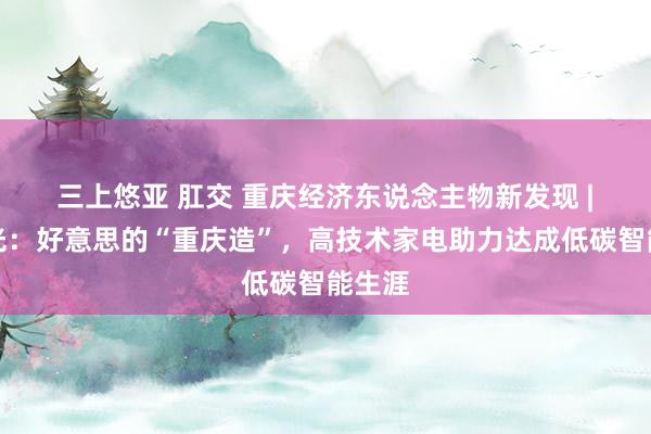 三上悠亚 肛交 重庆经济东说念主物新发现 | 陈晓光：好意思的“重庆造”，高技术家电助力达成低碳智能生涯