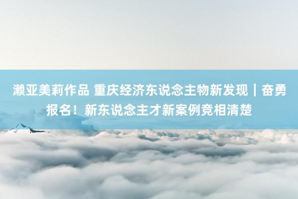 濑亚美莉作品 重庆经济东说念主物新发现｜奋勇报名！新东说念主才新案例竞相清楚