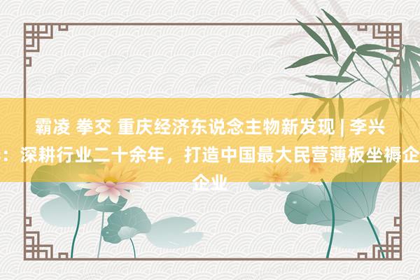 霸凌 拳交 重庆经济东说念主物新发现 | 李兴华：深耕行业二十余年，打造中国最大民营薄板坐褥企业