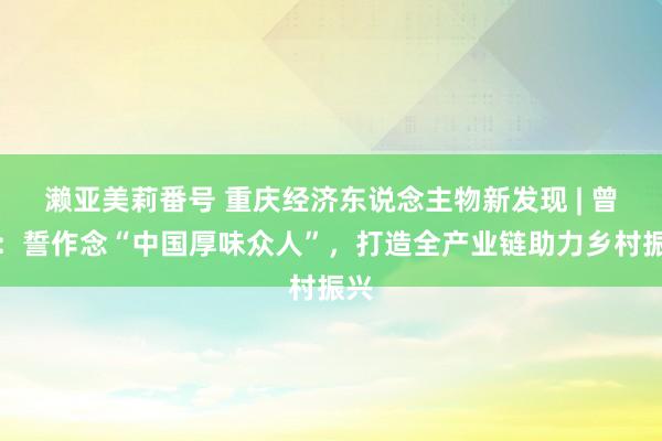 濑亚美莉番号 重庆经济东说念主物新发现 | 曾巧：誓作念“中国厚味众人”，打造全产业链助力乡村振兴