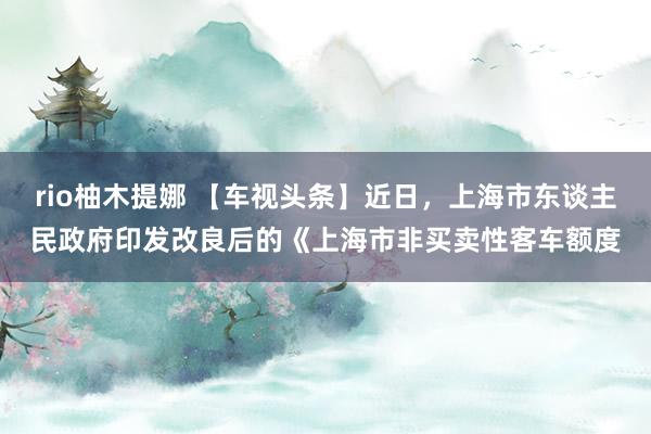 rio柚木提娜 【车视头条】近日，上海市东谈主民政府印发改良后的《上海市非买卖性客车额度