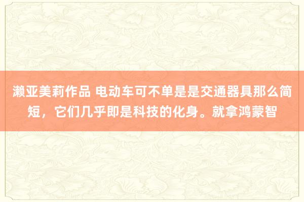 濑亚美莉作品 电动车可不单是是交通器具那么简短，它们几乎即是科技的化身。就拿鸿蒙智