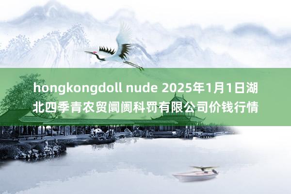 hongkongdoll nude 2025年1月1日湖北四季青农贸阛阓科罚有限公司价钱行情