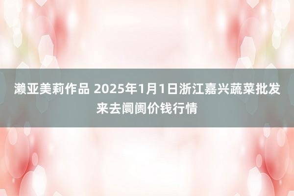 濑亚美莉作品 2025年1月1日浙江嘉兴蔬菜批发来去阛阓价钱行情