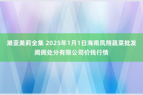 濑亚美莉全集 2025年1月1日海南凤翔蔬菜批发阛阓处分有限公司价钱行情