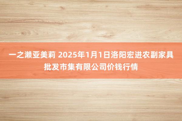 一之濑亚美莉 2025年1月1日洛阳宏进农副家具批发市集有限公司价钱行情